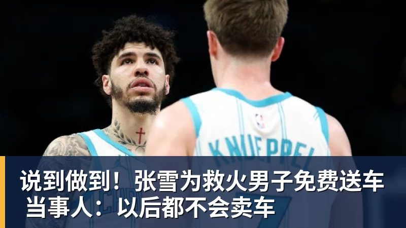 说到做到！张雪为救火男子免费送车 当事人：以后都不会卖车